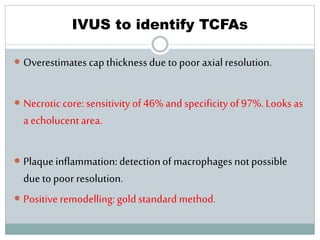 IVUS to identify TCFAs
 Overestimates cap thicknessdue to poor axial resolution.
 Necroticcore: sensitivity of 46% and specificity of 97%. Looks as
a echolucentarea.
 Plaqueinflammation:detectionof macrophages not possible
due to poor resolution.
 Positiveremodelling: gold standard method.
 