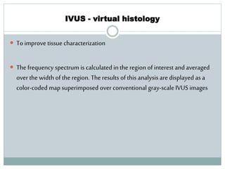 IVUS - virtual histology
 To improve tissue characterization
 The frequency spectrum is calculated in the region of interest and averaged
over the width of the region. The results of this analysis are displayed as a
color-coded map superimposed over conventional gray-scale IVUS images
 