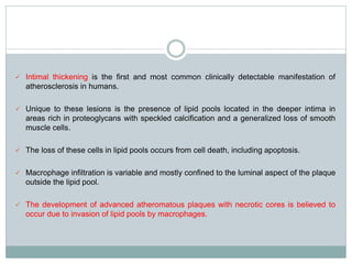  Intimal thickening is the first and most common clinically detectable manifestation of
atherosclerosis in humans.
 Unique to these lesions is the presence of lipid pools located in the deeper intima in
areas rich in proteoglycans with speckled calcification and a generalized loss of smooth
muscle cells.
 The loss of these cells in lipid pools occurs from cell death, including apoptosis.
 Macrophage infiltration is variable and mostly confined to the luminal aspect of the plaque
outside the lipid pool.
 The development of advanced atheromatous plaques with necrotic cores is believed to
occur due to invasion of lipid pools by macrophages.
 