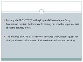 Recently, the PROSPECT(Providing Regional Observations to Study
Predictors of Events in the Coronary Tree) study has provided important data
about the accuracy of VH.
 The presence of TCFAs assessed by VH correlated well with subsequent risk
of major adverse cardiacevents . But it was found to have low specificity.
 
