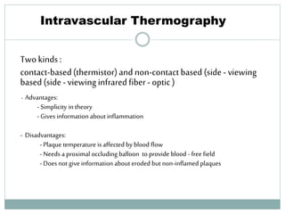Intravascular Thermography
Twokinds:
contact-based(thermistor)and non-contactbased (side-viewing
based(side-viewinginfraredfiber-optic)
- Advantages:
- Simplicity in theory
- Gives information about inflammation
- Disadvantages:
-Plaque temperature is affected by blood flow
-Needs a proximal occluding balloon to provide blood - free field
-Does not give information about eroded but non-inflamed plaques
61
 