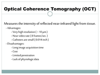 Optical Coherence Tomography (OCT)
Measures theintensityof reflected near-infrared light from tissue.
-Advantages:
-Veryhighresolution(~ 10µm)
-Nearvideorate (8frames/sec.)
-Cathetersare small(0.014inch)
-Disadvantages:
-Longimage acquisitiontime
-Cost
-Limitedpenetration
-Lackofphysiologicdata
65
 