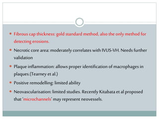  Fibrous cap thickness: gold standard method, also the only method for
detecting erosions.
 Necrotic core area: moderately correlates with IVUS-VH. Needs further
validation
 Plaque inflammation: allows proper identification of macrophages in
plaques.(Tearney et al.)
 Positive remodelling: limited ability
 Neovascularisation: limited studies. Recently Kitabataet al proposed
that ‘microchannels’ may represent neovessels.
 
