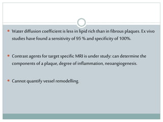 Water diffusion coefficient is less in lipid rich than in fibrous plaques. Exvivo
studies have found a sensitivity of 95 % andspecificity of 100%.
 Contrast agents for target specific MRI is under study: can determine the
components of a plaque, degree of inflammation, neoangiogenesis.
 Cannot quantify vessel remodelling.
 