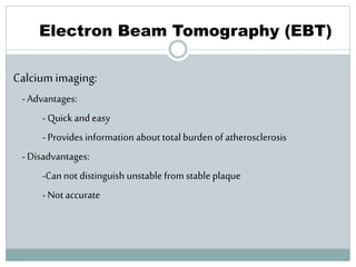 78
Electron Beam Tomography (EBT)
Calcium imaging:
- Advantages:
- Quick and easy
- Provides information about total burden of atherosclerosis
- Disadvantages:
-Cannot distinguish unstable from stable plaque
- Not accurate
 