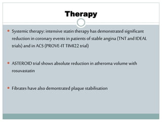 Therapy
 Systemic therapy: intensive statin therapy has demonstrated significant
reduction in coronary events in patients of stable angina (TNTand IDEAL
trials) and in ACS (PROVE-ITTIMI22 trial)
 ASTEROIDtrial shows absolute reduction in atheroma volume with
rosuvastatin
 Fibrates have also demontrated plaque stabilisation
 