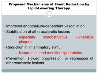 Proposed Mechanisms of Event Reduction by
Lipid-Lowering Therapy
Improved endothelium-dependent vasodilation
Stabilization of atherosclerotic lesions
 especially nonobstructive, vulnerable
plaques
Reduction in inflammatory stimuli
 lipoproteins and modified lipoproteins
Prevention, slowed progression, or regression of
atherosclerotic lesions
 