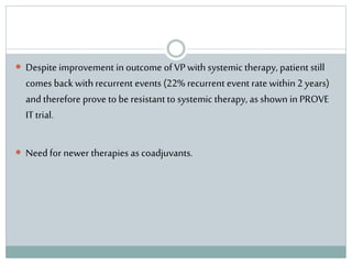  Despite improvement in outcome of VP with systemic therapy, patient still
comes back withrecurrent events (22% recurrent event rate within2 years)
and therefore prove to be resistant to systemic therapy, as shown in PROVE
IT trial.
 Need for newer therapies as coadjuvants.
 
