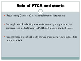 Role of PTCA and stents
 Plaque sealing (Meier et al)for vulnerable intermediate stenosis
 Stenting for non flow limiting intermediate coronary artery stenosis was
compared with medical therapy in DEFER trail -no significant difference.
 In animal models use of DES in VPs showed encouraging results but needs to
be proven in RCT
 