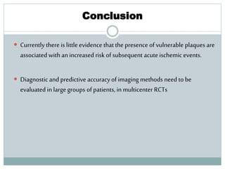 Conclusion
 Currently there is little evidence that the presence of vulnerable plaques are
associated with an increased risk of subsequent acute ischemic events.
 Diagnostic and predictive accuracyof imaging methods need to be
evaluated in large groups of patients, in multicenter RCTs
 