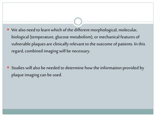  We also need to learn which of the different morphological, molecular,
biological (temperature, glucose metabolism), or mechanical features of
vulnerable plaques are clinicallyrelevant to the outcome of patients. In this
regard, combined imaging will be necessary.
 Studies willalso be needed to determine how the information provided by
plaque imaging can be used.
 