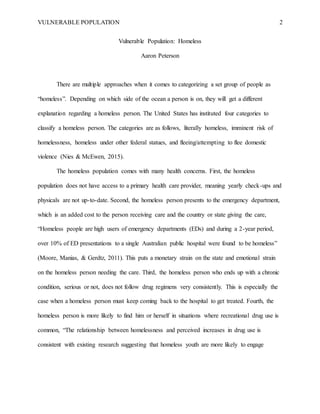 VULNERABLE POPULATION 2
Vulnerable Population: Homeless
Aaron Peterson
There are multiple approaches when it comes to categorizing a set group of people as
“homeless”. Depending on which side of the ocean a person is on, they will get a different
explanation regarding a homeless person. The United States has instituted four categories to
classify a homeless person. The categories are as follows, literally homeless, imminent risk of
homelessness, homeless under other federal statues, and fleeing/attempting to flee domestic
violence (Nies & McEwen, 2015).
The homeless population comes with many health concerns. First, the homeless
population does not have access to a primary health care provider, meaning yearly check-ups and
physicals are not up-to-date. Second, the homeless person presents to the emergency department,
which is an added cost to the person receiving care and the country or state giving the care,
“Homeless people are high users of emergency departments (EDs) and during a 2-year period,
over 10% of ED presentations to a single Australian public hospital were found to be homeless”
(Moore, Manias, & Gerdtz, 2011). This puts a monetary strain on the state and emotional strain
on the homeless person needing the care. Third, the homeless person who ends up with a chronic
condition, serious or not, does not follow drug regimens very consistently. This is especially the
case when a homeless person must keep coming back to the hospital to get treated. Fourth, the
homeless person is more likely to find him or herself in situations where recreational drug use is
common, “The relationship between homelessness and perceived increases in drug use is
consistent with existing research suggesting that homeless youth are more likely to engage
 