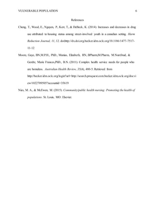 VULNERABLE POPULATION 6
References
Cheng, T., Wood, E., Nguyen, P., Kerr, T., & DeBeck, K. (2014). Increases and decreases in drug
use attributed to housing status among street-involved youth in a canadian setting. Harm
Reduction Journal, 11, 12. doi:http://dx.doi.org.becker.idm.oclc.org/10.1186/1477-7517-
11-12
Moore, Gaye, BN,M.P.H., PhD., Manias, Elizabeth, RN, BPharm,M.Pharm, M.NursStud, &
Gerdtz, Marie Frances,PhD., B.N. (2011). Complex health service needs for people who
are homeless. Australian Health Review, 35(4), 480-5. Retrieved from
http://becker.idm.oclc.org/login?url=http://search.proquest.com.becker.idm.oclc.org/docvi
ew/1022709505?accountid=35619
Nies, M. A., & McEwen, M. (2015). Community/public health nursing: Promoting the health of
populations. St. Louis, MO: Elsevier.
 