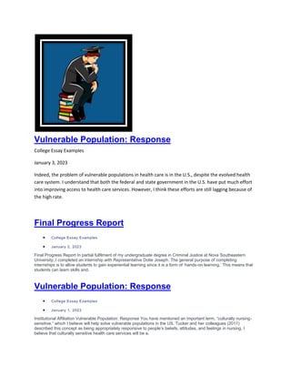 Vulnerable Population: Response
College Essay Examples
January 3, 2023
Indeed, the problem of vulnerable populations in health care is in the U.S., despite the evolved health
care system. I understand that both the federal and state government in the U.S. have put much effort
into improving access to health care services. However, I think these efforts are still lagging because of
the high rate.
Final Progress Report
 College Essay Examples
 January 2, 2023
Final Progress Report In partial fulfilment of my undergraduate degree in Criminal Justice at Nova Southeastern
University, I completed an internship with Representative Dotie Joseph. The general purpose of completing
internships is to allow students to gain experiential learning since it is a form of ‘hands-on learning.’ This means that
students can learn skills and.
Vulnerable Population: Response
 College Essay Examples
 January 1, 2023
Institutional Affiliation Vulnerable Population: Response You have mentioned an important term, “culturally nursing-
sensitive,” which I believe will help solve vulnerable populations in the US. Tucker and her colleagues (2011)
described this concept as being appropriately responsive to people’s beliefs, attitudes, and feelings in nursing. I
believe that culturally sensitive health care services will be a.
 