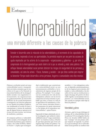 Enfoques



                Vulnerabilidad
una mirada diferente a las causas de la pobreza
     Entender el desarrollo como la reducción de las vulnerabilidades y el incremento de las capacidades de
     las personas, mejorando a la vez sus oportunidades, ha permitido mejorar por una parte las acciones de
     ayuda impulsadas por los actores de la cooperación –organizaciones y gobiernos– y, por otra, la
     comprensión de la heterogeneidad que existe dentro de lo que se entiende y mide como pobreza. Este
     enfoque llamado vulnerabilidad social permite detectar los riesgos de inseguridad de las personas y
     comunidades, así como los activos –físicos, humanos y sociales– con que éstas cuentan para mejorar
     su bienestar. Porque nadie desarrolla a otras personas, hogares o comunidades sino ellas mismas.


Pobreza y exclusión social, así como       dad e indefensión que caracterizan       nerables (...). Los trabajadores urba-
vulnerabilidad social o marginali-         a la vulnerabilidad social, no son       nos, al depender predominantemen-
dad, son todos conceptos que se ins-       necesariamente atribuibles a la in-      te de los ingresos provenientes del
criben en lo que se ha llamado la          suficiencia de ingresos propia de la     empleo y verse enfrentados a los de-
trayectoria histórica de las desigual-     pobreza. Por ejemplo “si se compa-       safíos de las nuevas instituciones y
dades sociales. Los organismos in-         ran las condiciones de vida de los       reglas de juego del patrón de desa-
ternacionales, las organizaciones          trabajadores urbanos con las de los      rrollo vigente, se encuentran más ex-
no gubernamentales de desarrollo           campesinos de áreas remotas es pro-      puestos a la vulnerabilidad social,
(ONGD), las de ayuda humanitaria           bable que éstos, al basar su vida en     aún cuando no siempre estén bajo la
o emergencia, así como los gobiernos       la agricultura de subsistencia, se ha-   línea de pobreza”.
en sus diseños de políticas públicas,      yan visto menos afectados frente a
van moldeando su acción en base a          los programas de ajuste estructural
concepciones y formas de medición          y a los golpes de la naturaleza ma-      Vulnerabilidad y pobreza
que de alguna forma se apoyan en el        croeconómica”, opina Pizarro.
avance de estas teorías, sus formas                                                 Así pues, ¿qué es lo que distingue el
de medición y prácticas.                   Siguiendo la lógica planteada por es-    enfoque de la vulnerabilidad del de
                                           te investigador, que señala la vulne-    la pobreza? El investigador Karlos
Al comparar pobreza y vulnerabili-         rabilidad como el “rasgo social domi-    Pérez de Armiño (2002) habla de
dades sociales, el investigador de la      nante” en América Latina, el hecho       tres “ventajas” de este primer enfo-
Comisión Económica para América            de que haya personas que vivan con       que respecto al segundo. La prime-
Latina y El Caribe (CEPAL), Rober-         ingresos bajo la línea de pobreza “no    ra es que el enfoque de la vulnerabi-
to Pizarro (1), explica que la inseguri-   los califica necesariamente como vul-    lidad social permite un análisis más
 