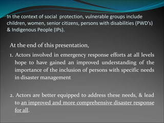 In the context of social protection, vulnerable groups include
children, women, senior citizens, persons with disabilities (PWD’s)
& Indigenous People (IPs).
At the end of this presentation,
1. Actors involved in emergency response efforts at all levels
hope to have gained an improved understanding of the
importance of the inclusion of persons with specific needs
in disaster management
2. Actors are better equipped to address these needs, & lead
to an improved and more comprehensive disaster response
for all.
 