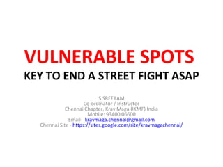 VULNERABLE SPOTS
KEY TO END A STREET FIGHT ASAP
                             S.SREERAM
                      Co-ordinator / Instructor
             Chennai Chapter, Krav Maga (IKMF) India
                        Mobile: 93400 06600
              Email- kravmaga.chennai@gmail.com
  Chennai Site - https://sites.google.com/site/kravmagachennai/
 