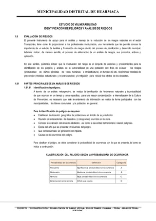 MUNICIPALIDAD DISTRITAL DE HUARMACA
PROYECTO : “RECONSTRUCCIÓN Y REHABILITACIÓN DE CAMINO VECINAL, EN LOS TRAMOS, CHAMANA - TRIGAL - MINAS DE TRIGAL-
PORTUGAL”
ESTUDIO DE VULNERABILIDAD
IDENTIFICACIÓN DE PELIGROS Y ANÁLISIS DE RIESGOS
1.0 EVALUACIÓN DE RIESGOS
El presente Instrumento de apoyo para el análisis y manejo de la reducción de los riesgos naturales en el sector
Transportes, tiene como fin proporcionar a los profesionales involucrados, una herramienta que les permita conocer la
importancia de un estudio de Análisis y Evaluación de riesgos dentro del proceso de planificación y desarrollo municipal.
Además, indicar, de manera sencilla, el proceso de elaboración de un análisis de riesgos, sus productos, actores y
aplicación.
En ese sentido, podemos indicar que la Evaluación del riesgo es el conjunto de acciones y procedimientos para la
identificación de los peligros y análisis de la vulnerabilidad de una población con fines de evaluar los riesgos
(probabilidad de daños: pérdidas de vidas humanas e infraestructura), en función de ello, recomendar medidas de
prevención (medidas estructurales y no estructurales) y/o mitigación para reducir los efectos de los desastres.
1.01 PARTES PRINCIPALES DE UN ANÁLISIS DERIESGOS
1.01.01 Identificación de peligros;
A través de un análisis retrospectivo, se realiza la identificación de fenómenos naturales y la probabilidad
de que ocurran en un tiempo y área específica; para una mayor concientización e internalización de la Cultura
de Prevención, es necesario que este levantamiento de información se realice de forma participativa con las
municipalidades, los líderes comunales y la población en general.
Para la identificación de peligros se requiere:
 Establecer la ubicación geográfica de poblaciones en ámbito de su jurisdicción.
 Revisión de antecedentes de desastres (o desgracias) ocurridos en la zona.
 Conocer la extensión del área de afectación, así como la severidad del fenómeno natural peligroso.
 Época del año que se presenta y frecuencia del peligro.
 Que consecuencias se generaron del impacto.
 Causas de la ocurrencia del peligro.
Para clasificar el peligro, se debe considerar la probabilidad de ocurrencia con la que se presenta, tal como se
indica a continuación:
CLASIFICACIÓN DEL PELIGRO SEGÚN LA PROBABILIDAD DE OCURRENCIA
Probabilidad de ocurrencia Definición Categoría
Frecuente Significativa probabilidad de ocurrencia A
Moderado Mediana probabilidad de ocurrencia B
Rem ota Baja probabilidad de ocurrencia C
Extrem adam ente rem ota Difícil que ocurra D
 
