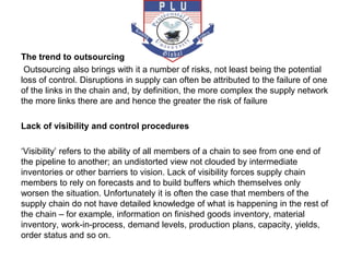 The trend to outsourcing
Outsourcing also brings with it a number of risks, not least being the potential
loss of control. Disruptions in supply can often be attributed to the failure of one
of the links in the chain and, by definition, the more complex the supply network
the more links there are and hence the greater the risk of failure
Lack of visibility and control procedures
‘Visibility’ refers to the ability of all members of a chain to see from one end of
the pipeline to another; an undistorted view not clouded by intermediate
inventories or other barriers to vision. Lack of visibility forces supply chain
members to rely on forecasts and to build buffers which themselves only
worsen the situation. Unfortunately it is often the case that members of the
supply chain do not have detailed knowledge of what is happening in the rest of
the chain – for example, information on finished goods inventory, material
inventory, work-in-process, demand levels, production plans, capacity, yields,
order status and so on.
 