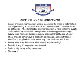 SUPPLY CHAIN RISK MANAGEMENT
• Supply chain risk management aims at identifying the areas of potential risk
and implementing appropriate actions to contain that risk. Therefore it can
be defined as : “the identification and management of risks within the supply
chain and risks external to it through a co-ordinated approach amongs
supply chain members to reduce supply chain vulnerability as a whole.”
• There are also some ways to deal with, or manage each risk that one
identifies in supply chain networks or any other business as follows:
• Accept it because the cost of eliminating it may be too high
• Transfer it, e.g. if the product was insured.
• Reduce it by taking safety measures.
• Eliminate it
 