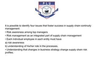 It is possible to identify four issues that foster success in supply chain continuity
management:
• Risk awareness among top managers
• Risk management as an integrated part of supply chain management
• Each individual employee in each entity must have
a) risk awareness
b) understanding of his/her role in the processes.
• Understanding that changes in business strategy change supply chain risk
profiles.
 