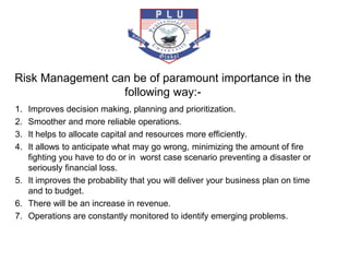 Risk Management can be of paramount importance in the
following way:-
1. Improves decision making, planning and prioritization.
2. Smoother and more reliable operations.
3. It helps to allocate capital and resources more efficiently.
4. It allows to anticipate what may go wrong, minimizing the amount of fire
fighting you have to do or in worst case scenario preventing a disaster or
seriously financial loss.
5. It improves the probability that you will deliver your business plan on time
and to budget.
6. There will be an increase in revenue.
7. Operations are constantly monitored to identify emerging problems.
 