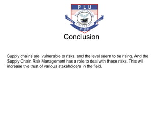 Supply chains are vulnerable to risks, and the level seem to be rising. And the
Supply Chain Risk Management has a role to deal with these risks. This will
increase the trust of various stakeholders in the field.
Conclusion
 