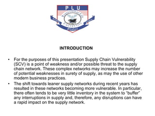 INTRODUCTION
• For the purposes of this presentation Supply Chain Vulnerability
(SCV) is a point of weakness and/or possible threat to the supply
chain network. These complex networks may increase the number
of potential weaknesses in surety of supply, as may the use of other
modern business practices.
• The shift towards leaner supply networks during recent years has
resulted in these networks becoming more vulnerable. In particular,
there often tends to be very little inventory in the system to “buffer”
any interruptions in supply and, therefore, any disruptions can have
a rapid impact on the supply network.
 