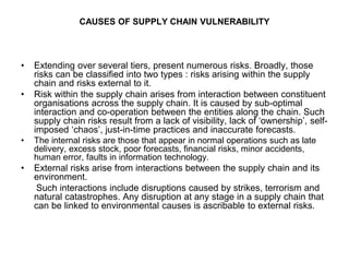 CAUSES OF SUPPLY CHAIN VULNERABILITY
• Extending over several tiers, present numerous risks. Broadly, those
risks can be classified into two types : risks arising within the supply
chain and risks external to it.
• Risk within the supply chain arises from interaction between constituent
organisations across the supply chain. It is caused by sub-optimal
interaction and co-operation between the entities along the chain. Such
supply chain risks result from a lack of visibility, lack of ‘ownership’, self-
imposed ‘chaos’, just-in-time practices and inaccurate forecasts.
• The internal risks are those that appear in normal operations such as late
delivery, excess stock, poor forecasts, financial risks, minor accidents,
human error, faults in information technology.
• External risks arise from interactions between the supply chain and its
environment.
Such interactions include disruptions caused by strikes, terrorism and
natural catastrophes. Any disruption at any stage in a supply chain that
can be linked to environmental causes is ascribable to external risks.
 