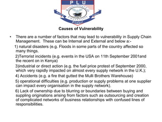 Causes of Vulnerability
• There are a number of factors that may lead to vulnerability in Supply Chain
Management. These can be Internal and External and below a:-
1) natural disasters (e.g. Floods in some parts of the country affected so
many things.
2)Terrorist incidents (e.g. events in the USA on 11th September 2001and
the recent on in Kenya)
3)industrial or direct action (e.g. the fuel price protest of September 2000,
which very rapidly impacted on almost every supply network in the U.K.);
4) Accidents (e.g. a fire that gutted the Mulli Brothers Warehouse)
5) operational difficulties (e.g. production or supply problems at one supplier
can impact every organisation in the supply network).
6) Lack of ownership due to blurring or boundaries between buying and
suppling originations arising from factors such as outsourcing and creation
of complicated networks of business relationships with confused lines of
responsibilities.
 