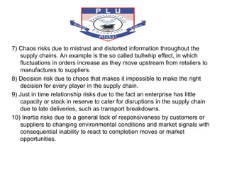 7) Chaos risks due to mistrust and distorted information throughout the
supply chains. An example is the so called bullwhip effect, in which
fluctuations in orders increase as they move upstream from retailers to
manufactures to suppliers.
8) Decision risk due to chaos that makes it impossible to make the right
decision for every player in the supply chain.
9) Just in time relationship risks due to the fact an enterprise has little
capacity or stock in reserve to cater for disruptions in the supply chain
due to late deliveries, such as transport breakdowns.
10) Inertia risks due to a general lack of responsiveness by customers or
suppliers to changing environmental conditions and market signals with
consequential inability to react to completion moves or market
opportunities.
 