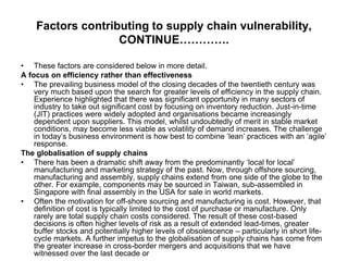 Factors contributing to supply chain vulnerability,
CONTINUE………….
• These factors are considered below in more detail.
A focus on efficiency rather than effectiveness
• The prevailing business model of the closing decades of the twentieth century was
very much based upon the search for greater levels of efficiency in the supply chain.
Experience highlighted that there was significant opportunity in many sectors of
industry to take out significant cost by focusing on inventory reduction. Just-in-time
(JIT) practices were widely adopted and organisations became increasingly
dependent upon suppliers. This model, whilst undoubtedly of merit in stable market
conditions, may become less viable as volatility of demand increases. The challenge
in today’s business environment is how best to combine ‘lean’ practices with an ‘agile’
response.
The globalisation of supply chains
• There has been a dramatic shift away from the predominantly ‘local for local’
manufacturing and marketing strategy of the past. Now, through offshore sourcing,
manufacturing and assembly, supply chains extend from one side of the globe to the
other. For example, components may be sourced in Taiwan, sub-assembled in
Singapore with final assembly in the USA for sale in world markets.
• Often the motivation for off-shore sourcing and manufacturing is cost. However, that
definition of cost is typically limited to the cost of purchase or manufacture. Only
rarely are total supply chain costs considered. The result of these cost-based
decisions is often higher levels of risk as a result of extended lead-times, greater
buffer stocks and potentially higher levels of obsolescence – particularly in short life-
cycle markets. A further impetus to the globalisation of supply chains has come from
the greater increase in cross-border mergers and acquisitions that we have
witnessed over the last decade or
 
