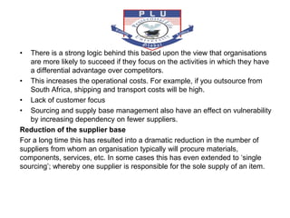 • There is a strong logic behind this based upon the view that organisations
are more likely to succeed if they focus on the activities in which they have
a differential advantage over competitors.
• This increases the operational costs. For example, if you outsource from
South Africa, shipping and transport costs will be high.
• Lack of customer focus
• Sourcing and supply base management also have an effect on vulnerability
by increasing dependency on fewer suppliers.
Reduction of the supplier base
For a long time this has resulted into a dramatic reduction in the number of
suppliers from whom an organisation typically will procure materials,
components, services, etc. In some cases this has even extended to ‘single
sourcing’; whereby one supplier is responsible for the sole supply of an item.
 