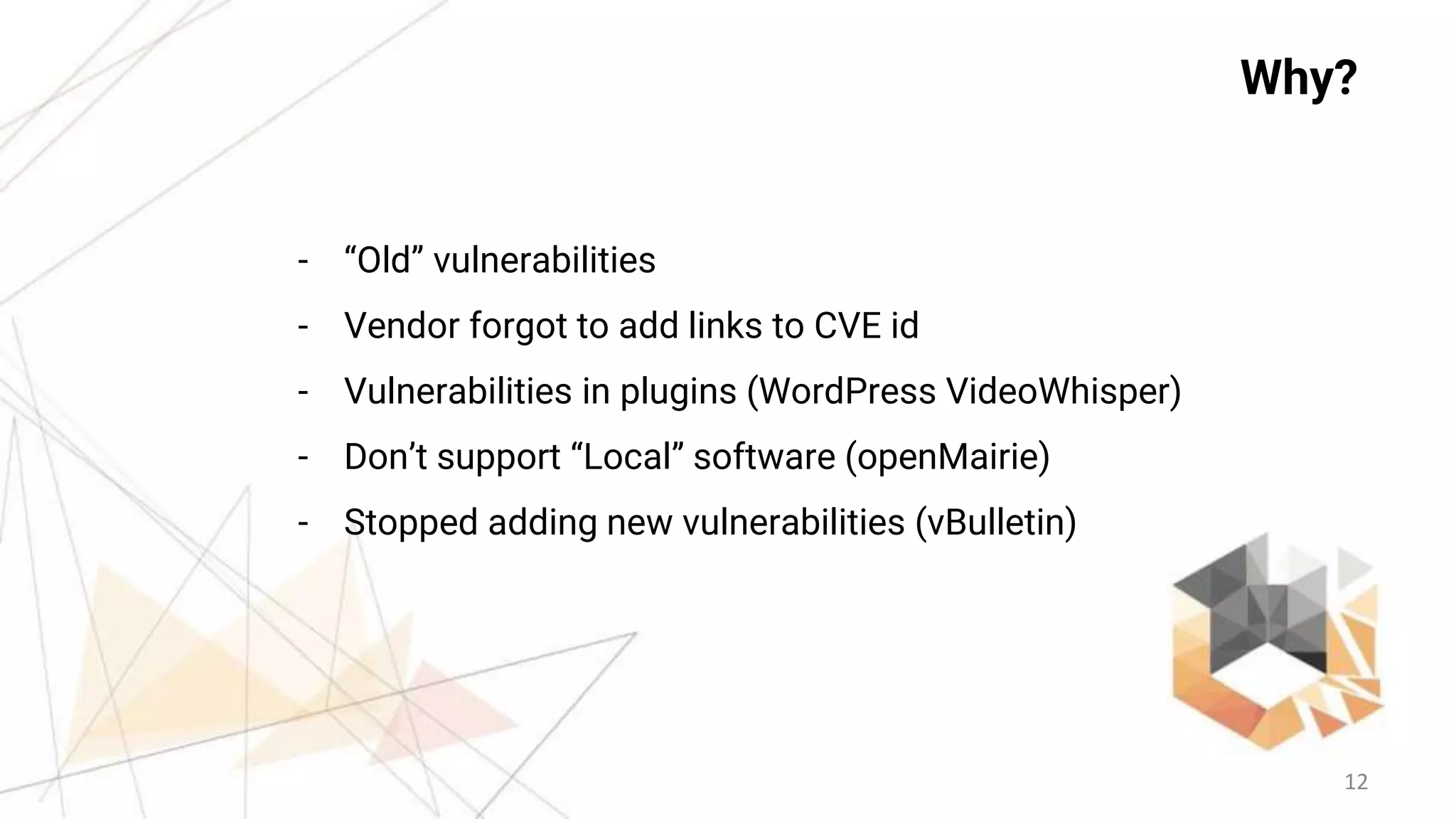 12
Why?
- “Old” vulnerabilities
- Vendor forgot to add links to CVE id
- Vulnerabilities in plugins (WordPress VideoWhisper)
- Don’t support “Local” software (openMairie)
- Stopped adding new vulnerabilities (vBulletin)
 