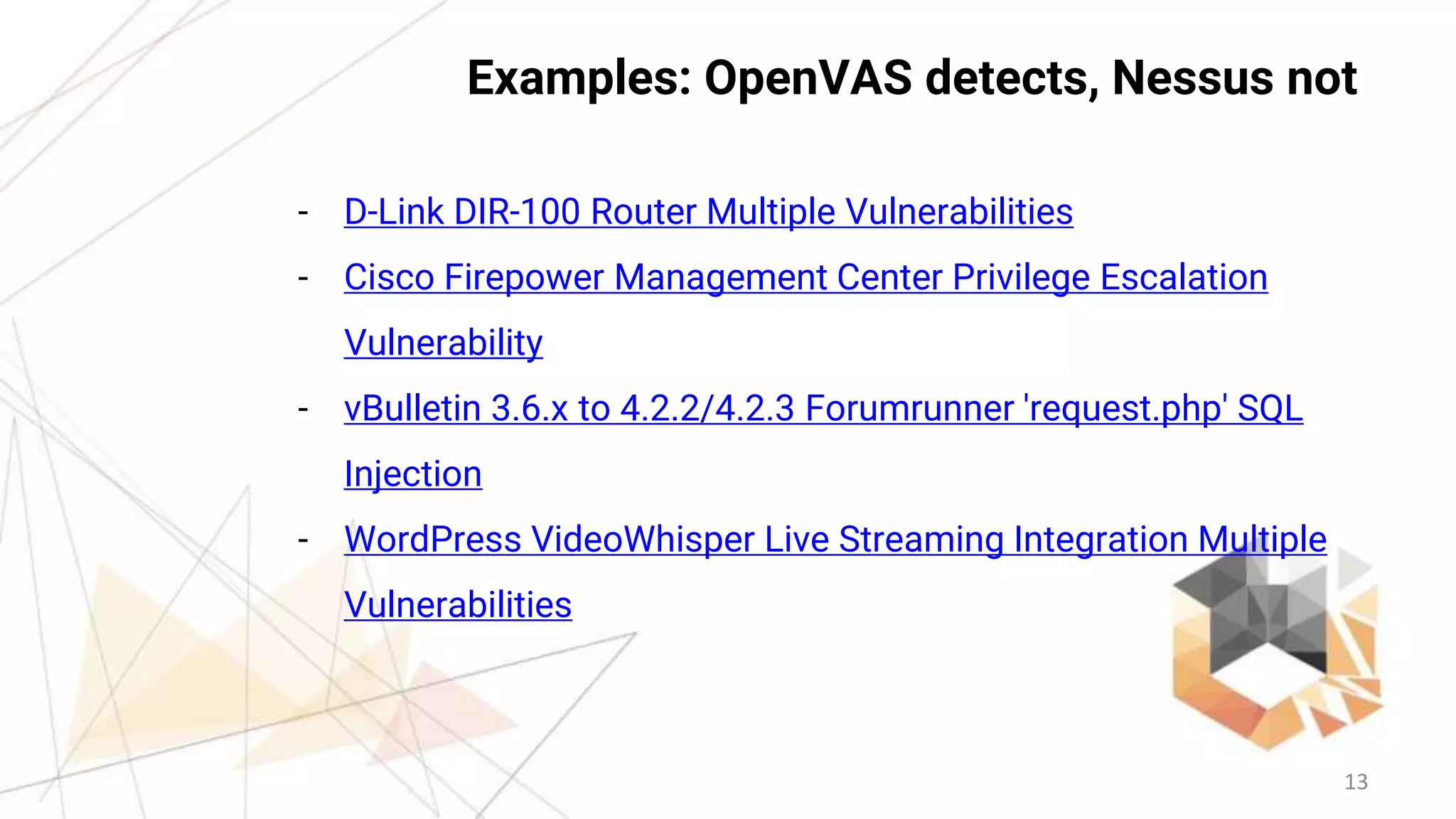 13
Examples: OpenVAS detects, Nessus not
- D-Link DIR-100 Router Multiple Vulnerabilities
- Cisco Firepower Management Center Privilege Escalation
Vulnerability
- vBulletin 3.6.x to 4.2.2/4.2.3 Forumrunner 'request.php' SQL
Injection
- WordPress VideoWhisper Live Streaming Integration Multiple
Vulnerabilities
 