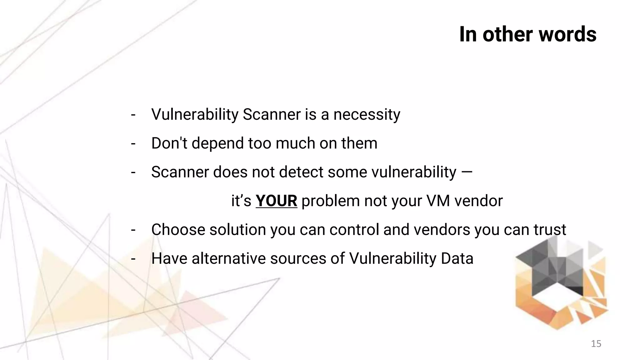 15
In other words
- Vulnerability Scanner is a necessity
- Don't depend too much on them
- Scanner does not detect some vulnerability —
it’s YOUR problem not your VM vendor
- Choose solution you can control and vendors you can trust
- Have alternative sources of Vulnerability Data
 