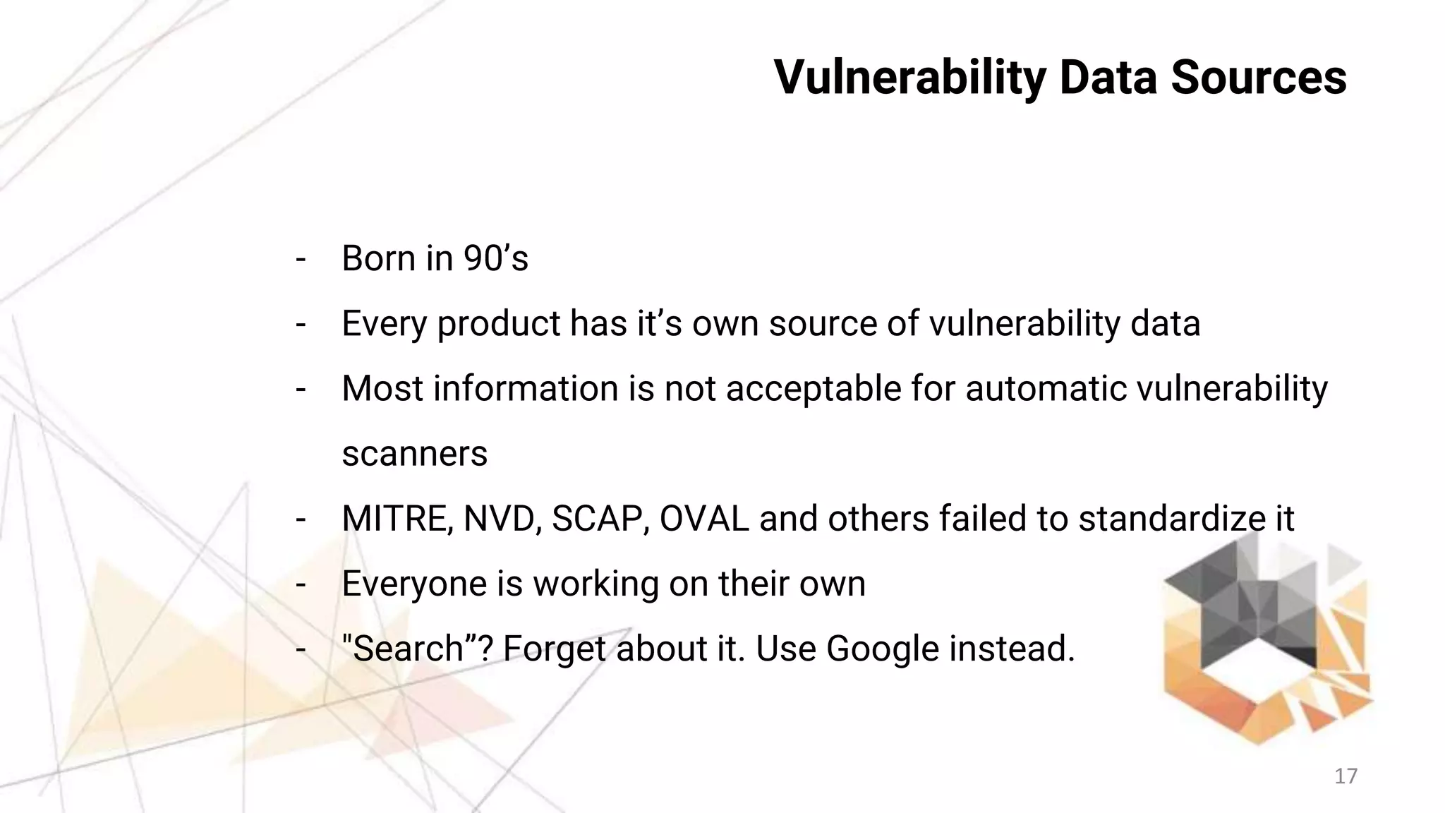 17
Vulnerability Data Sources
- Born in 90’s
- Every product has it’s own source of vulnerability data
- Most information is not acceptable for automatic vulnerability
scanners
- MITRE, NVD, SCAP, OVAL and others failed to standardize it
- Everyone is working on their own
- "Search”? Forget about it. Use Google instead.
 