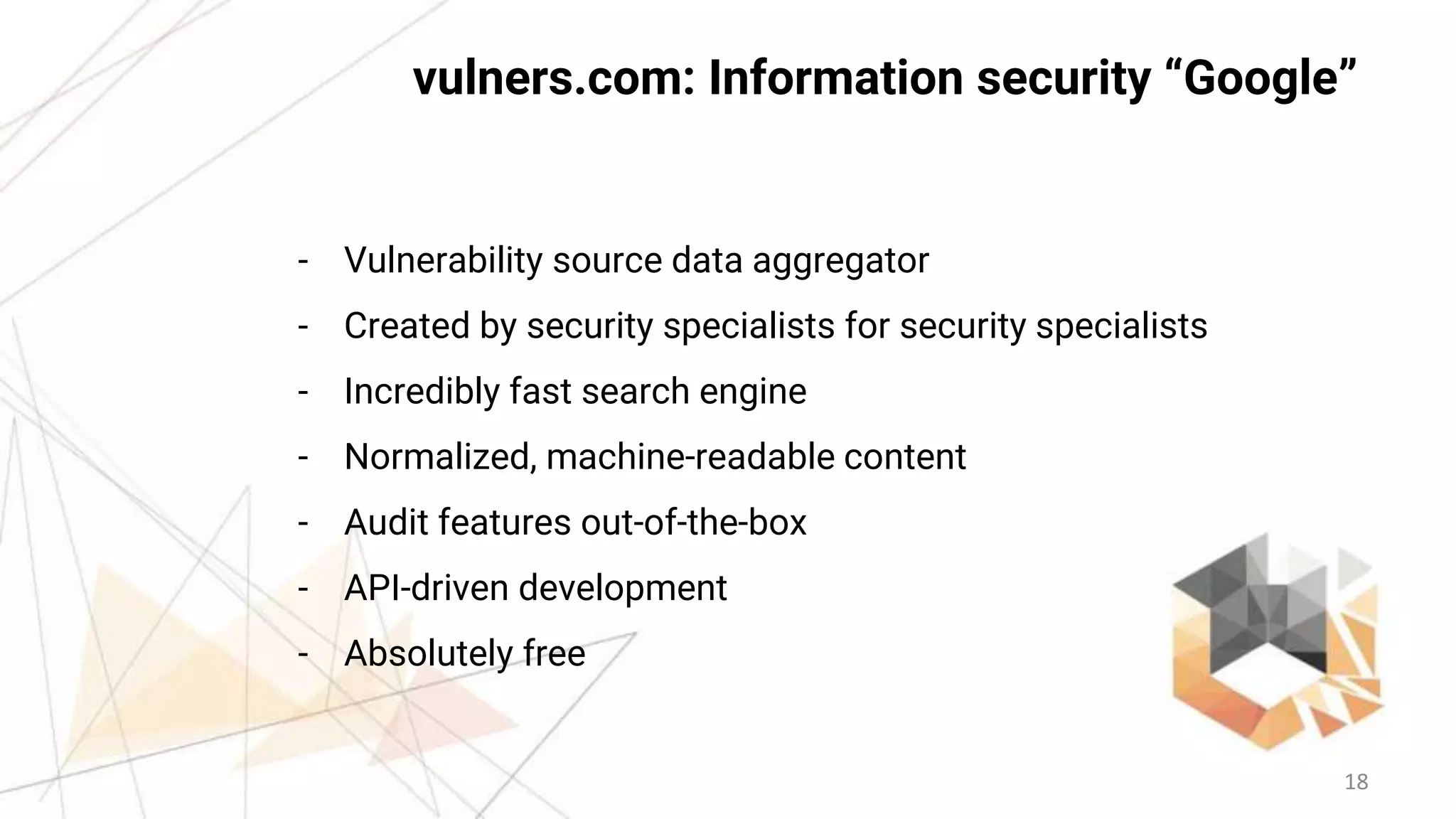 18
vulners.com: Information security “Google”
- Vulnerability source data aggregator
- Created by security specialists for security specialists
- Incredibly fast search engine
- Normalized, machine-readable content
- Audit features out-of-the-box
- API-driven development
- Absolutely free
 
