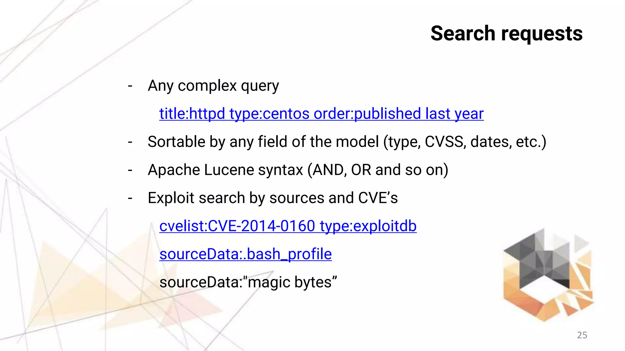 25
Search requests
- Any complex query
title:httpd type:centos order:published last year
- Sortable by any field of the model (type, CVSS, dates, etc.)
- Apache Lucene syntax (AND, OR and so on)
- Exploit search by sources and CVE’s
cvelist:CVE-2014-0160 type:exploitdb
sourceData:.bash_profile
sourceData:"magic bytes”
 