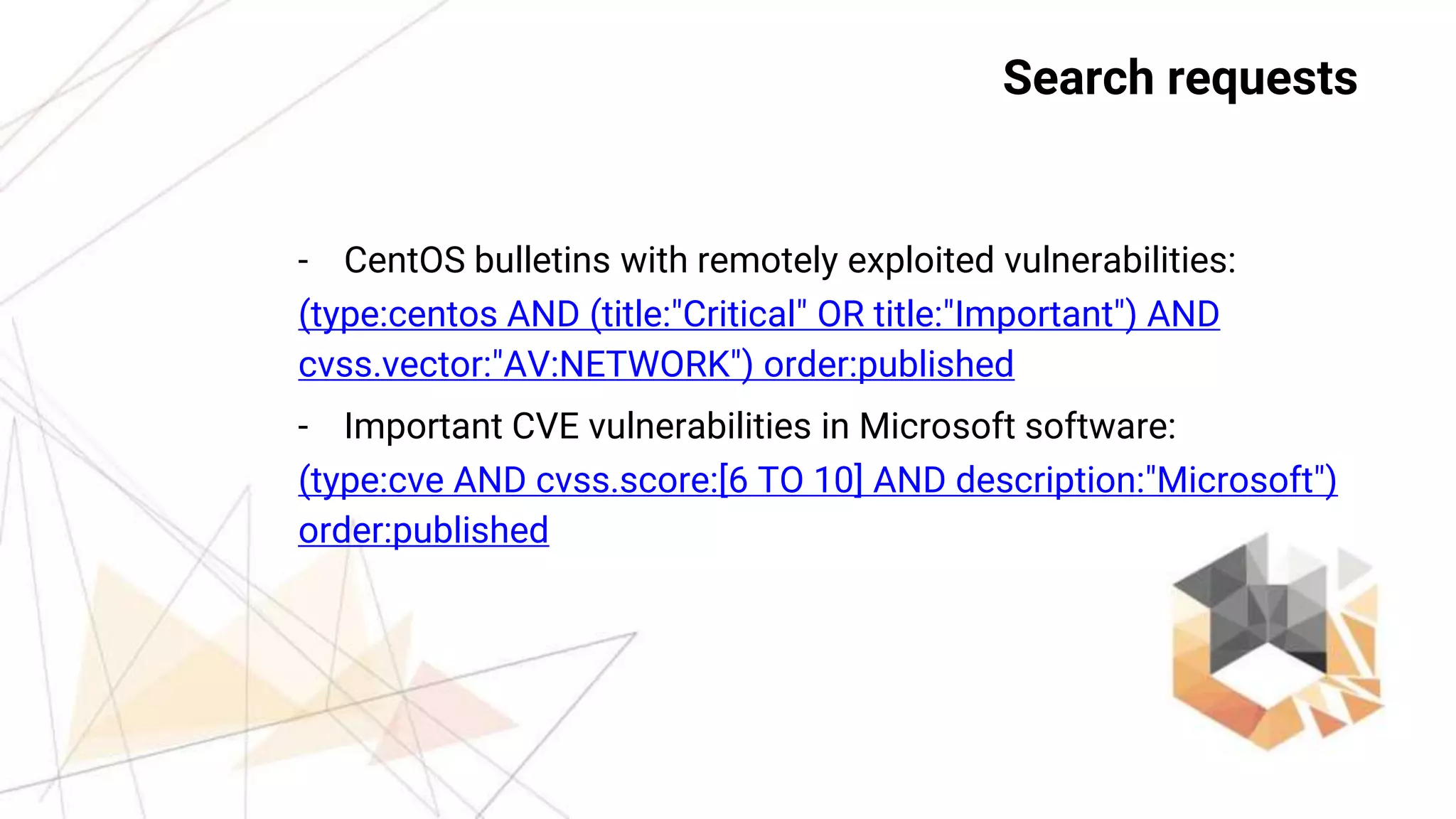 26
Requests
- CentOS bulletins with remotely exploited vulnerabilities:
(type:centos AND (title:"Critical" OR title:"Important") AND
cvss.vector:"AV:NETWORK") order:published
- Important CVE vulnerabilities in Microsoft software:
(type:cve AND cvss.score:[6 TO 10] AND description:"Microsoft")
order:published
Search requests
 