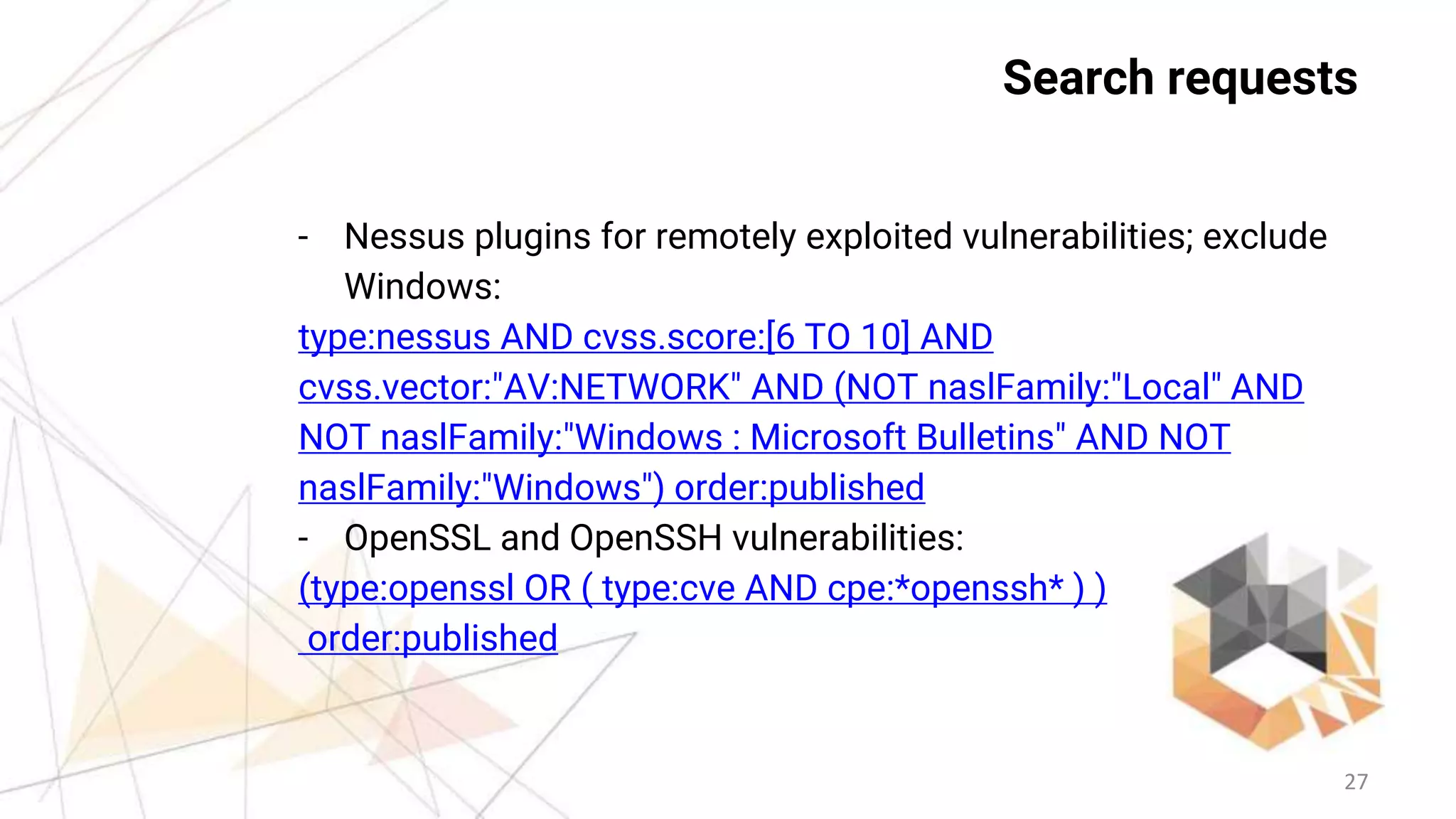 27
Search requests
- Nessus plugins for remotely exploited vulnerabilities; exclude
Windows:
type:nessus AND cvss.score:[6 TO 10] AND
cvss.vector:"AV:NETWORK" AND (NOT naslFamily:"Local" AND
NOT naslFamily:"Windows : Microsoft Bulletins" AND NOT
naslFamily:"Windows") order:published
- OpenSSL and OpenSSH vulnerabilities:
(type:openssl OR ( type:cve AND cpe:*openssh* ) )
order:published
 