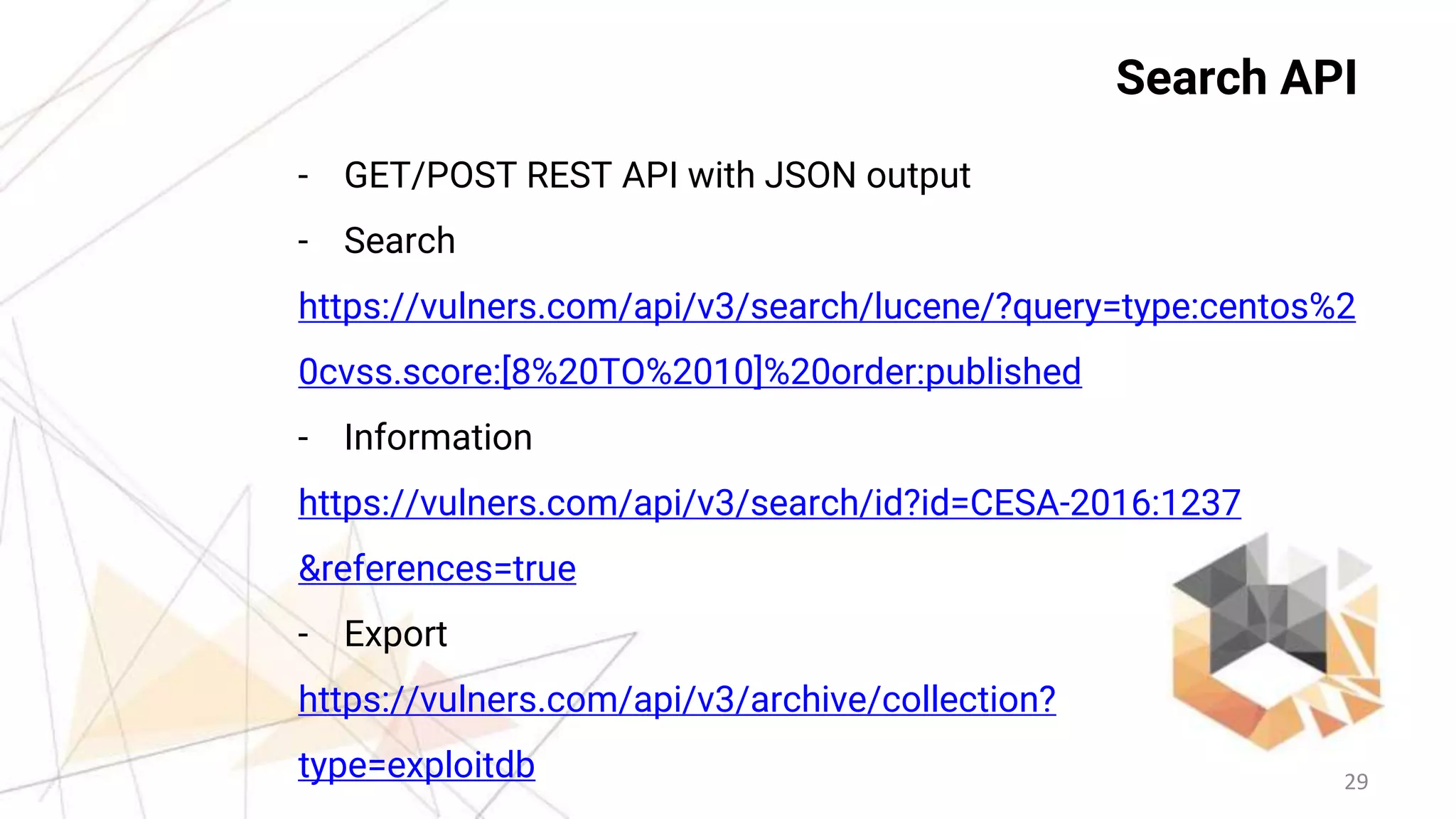 29
Search API
- GET/POST REST API with JSON output
- Search
https://vulners.com/api/v3/search/lucene/?query=type:centos%2
0cvss.score:[8%20TO%2010]%20order:published
- Information
https://vulners.com/api/v3/search/id?id=CESA-2016:1237
&references=true
- Export
https://vulners.com/api/v3/archive/collection?
type=exploitdb
 