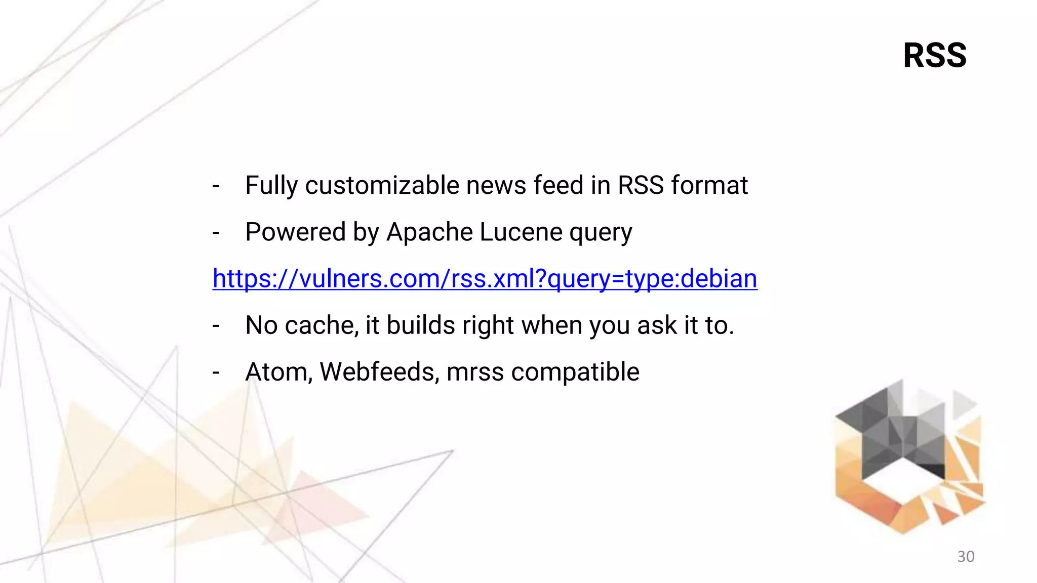 30
RSS
- Fully customizable news feed in RSS format
- Powered by Apache Lucene query
https://vulners.com/rss.xml?query=type:debian
- No cache, it builds right when you ask it to.
- Atom, Webfeeds, mrss compatible
 