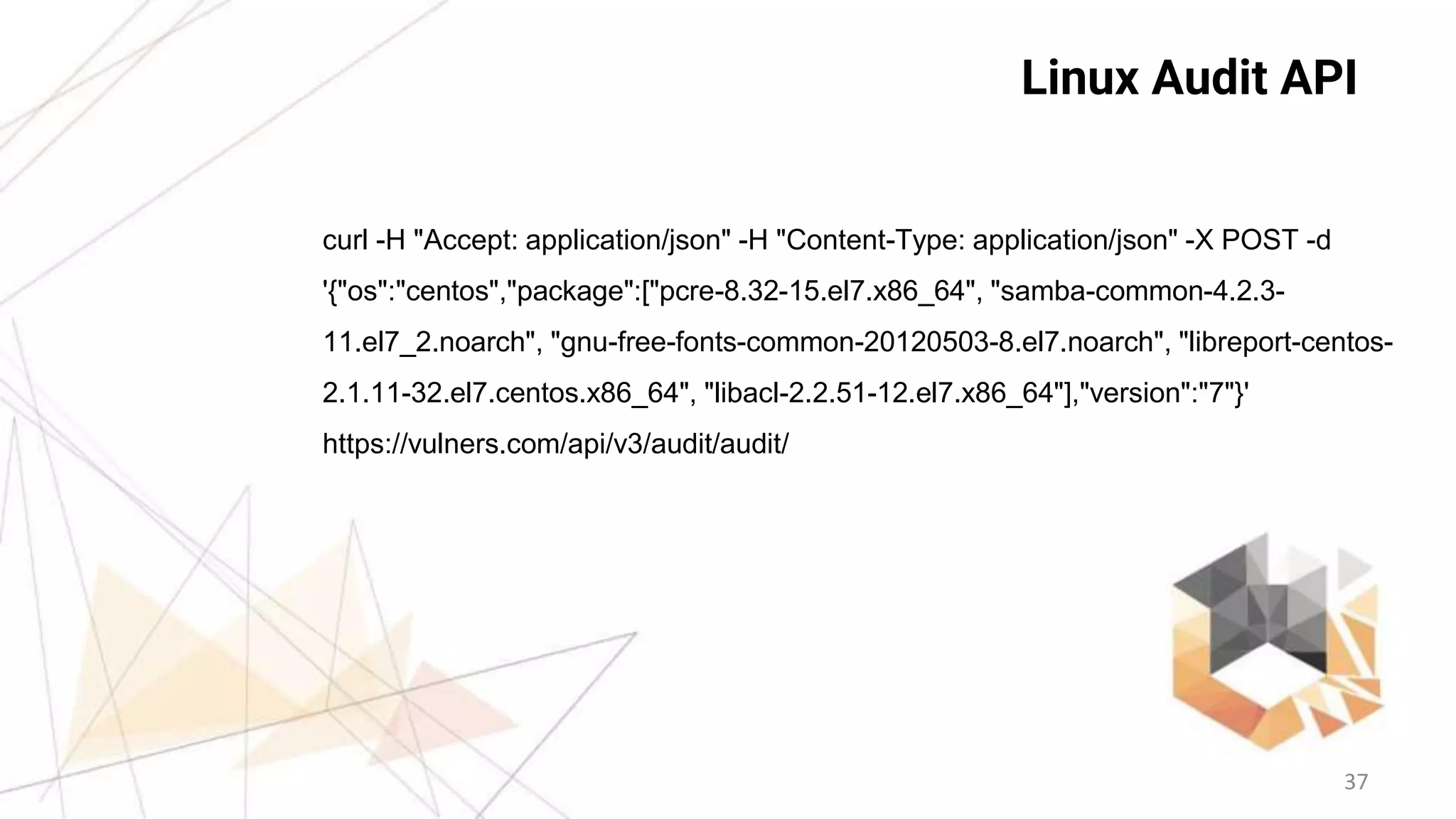 37
Linux Audit API
curl -H "Accept: application/json" -H "Content-Type: application/json" -X POST -d
'{"os":"centos","package":["pcre-8.32-15.el7.x86_64", "samba-common-4.2.3-
11.el7_2.noarch", "gnu-free-fonts-common-20120503-8.el7.noarch", "libreport-centos-
2.1.11-32.el7.centos.x86_64", "libacl-2.2.51-12.el7.x86_64"],"version":"7"}'
https://vulners.com/api/v3/audit/audit/
 