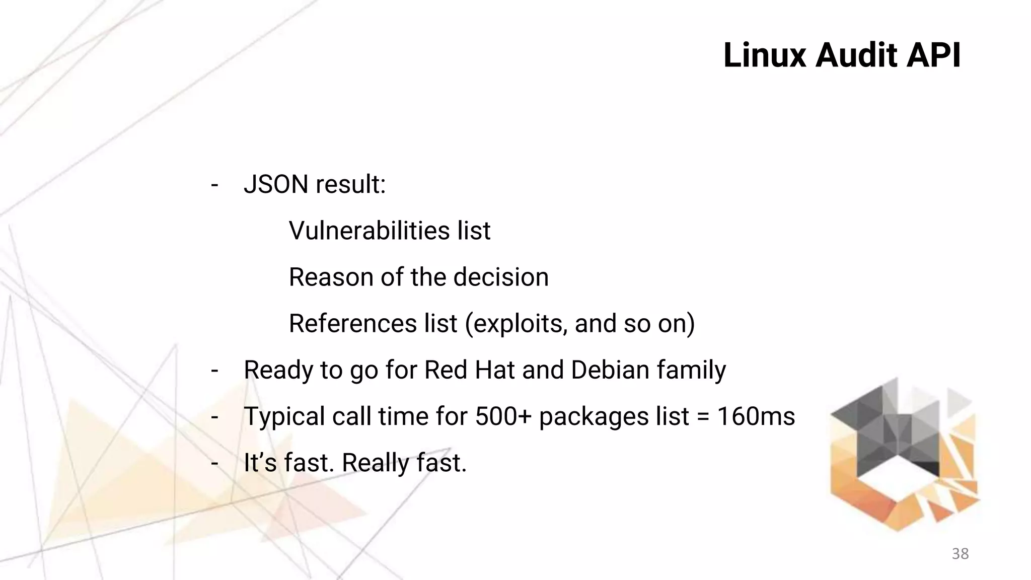 38
Linux Audit API
- JSON result:
Vulnerabilities list
Reason of the decision
References list (exploits, and so on)
- Ready to go for Red Hat and Debian family
- Typical call time for 500+ packages list = 160ms
- It’s fast. Really fast.
 