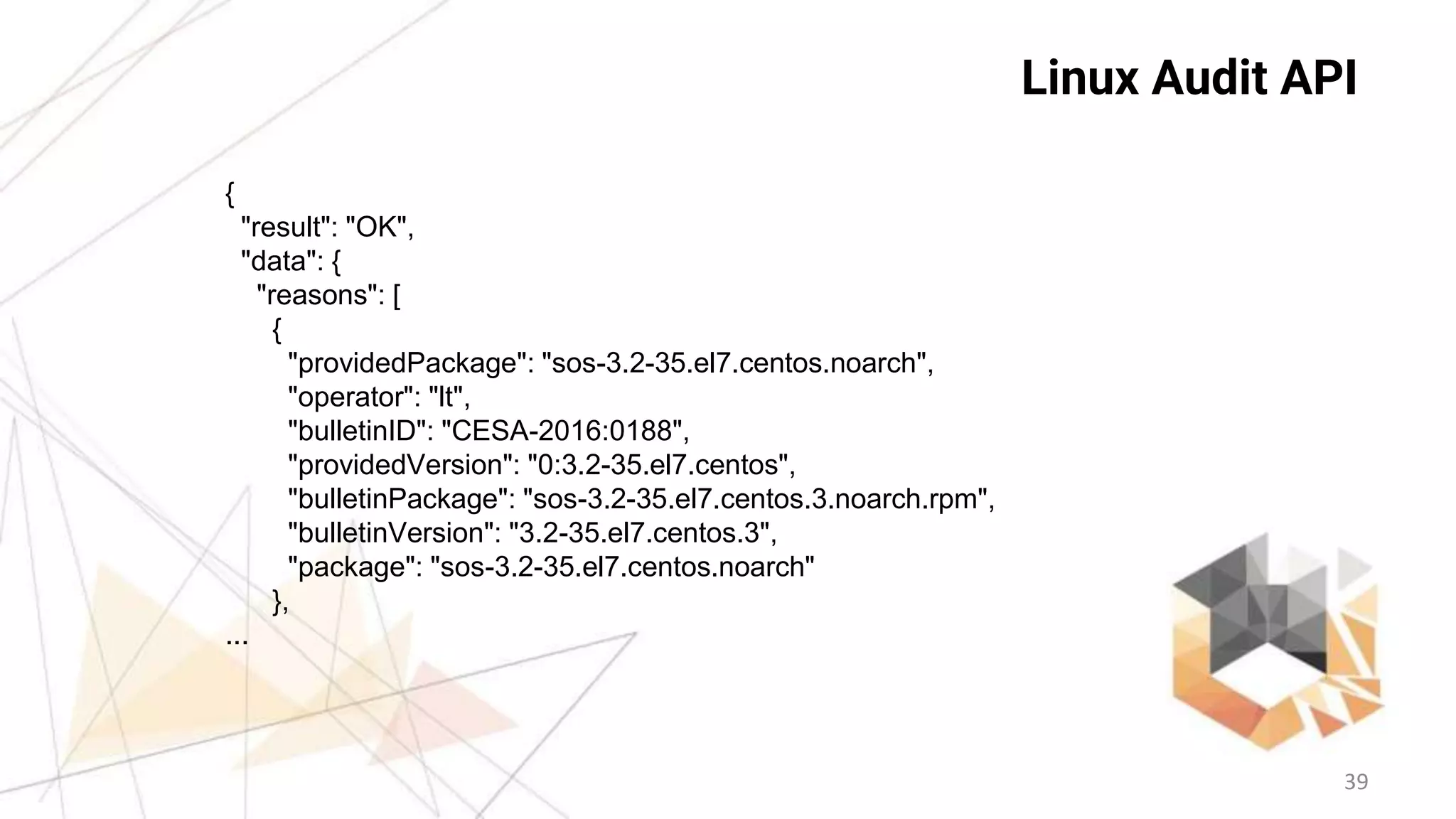 39
Linux Audit API
{
"result": "OK",
"data": {
"reasons": [
{
"providedPackage": "sos-3.2-35.el7.centos.noarch",
"operator": "lt",
"bulletinID": "CESA-2016:0188",
"providedVersion": "0:3.2-35.el7.centos",
"bulletinPackage": "sos-3.2-35.el7.centos.3.noarch.rpm",
"bulletinVersion": "3.2-35.el7.centos.3",
"package": "sos-3.2-35.el7.centos.noarch"
},
...
 