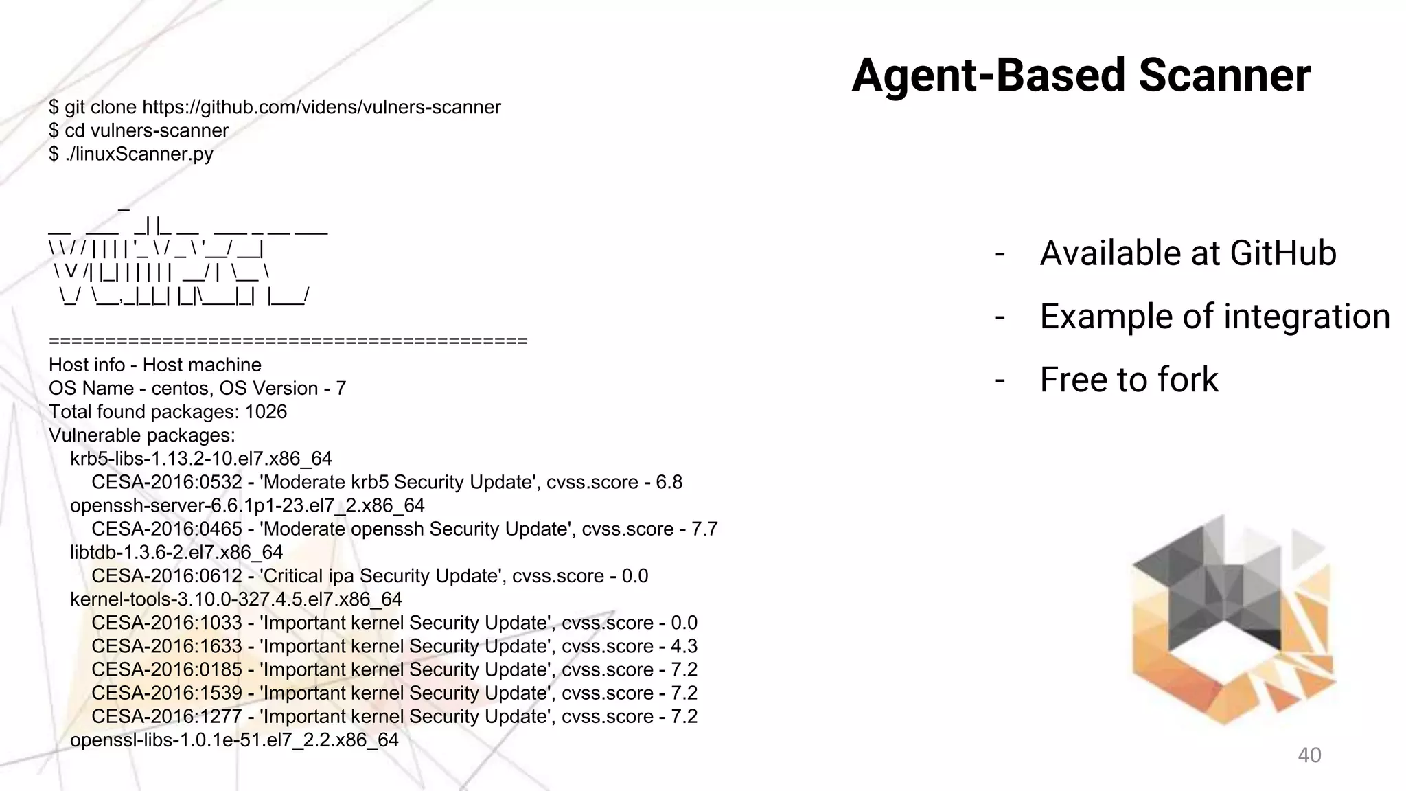 40
Agent-Based Scanner$ git clone https://github.com/videns/vulners-scanner
$ cd vulners-scanner
$ ./linuxScanner.py
_
__ ___ _| |_ __ ___ _ __ ___
  / / | | | | '_  / _  '__/ __|
 V /| |_| | | | | | __/ | __ 
_/ __,_|_|_| |_|___|_| |___/
==========================================
Host info - Host machine
OS Name - centos, OS Version - 7
Total found packages: 1026
Vulnerable packages:
krb5-libs-1.13.2-10.el7.x86_64
CESA-2016:0532 - 'Moderate krb5 Security Update', cvss.score - 6.8
openssh-server-6.6.1p1-23.el7_2.x86_64
CESA-2016:0465 - 'Moderate openssh Security Update', cvss.score - 7.7
libtdb-1.3.6-2.el7.x86_64
CESA-2016:0612 - 'Critical ipa Security Update', cvss.score - 0.0
kernel-tools-3.10.0-327.4.5.el7.x86_64
CESA-2016:1033 - 'Important kernel Security Update', cvss.score - 0.0
CESA-2016:1633 - 'Important kernel Security Update', cvss.score - 4.3
CESA-2016:0185 - 'Important kernel Security Update', cvss.score - 7.2
CESA-2016:1539 - 'Important kernel Security Update', cvss.score - 7.2
CESA-2016:1277 - 'Important kernel Security Update', cvss.score - 7.2
openssl-libs-1.0.1e-51.el7_2.2.x86_64
- Available at GitHub
- Example of integration
- Free to fork
 