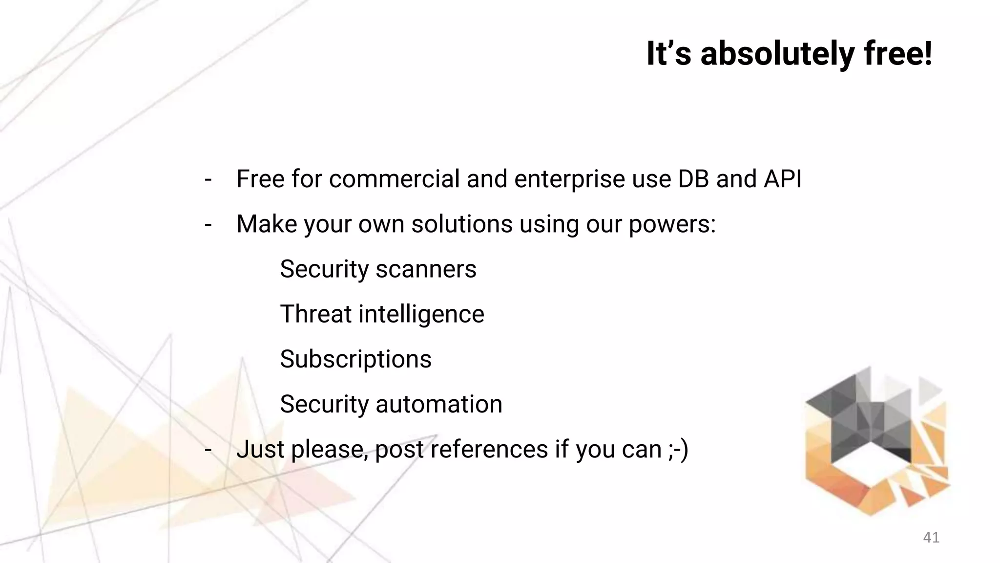 41
It’s absolutely free!
- Free for commercial and enterprise use DB and API
- Make your own solutions using our powers:
Security scanners
Threat intelligence
Subscriptions
Security automation
- Just please, post references if you can ;-)
 