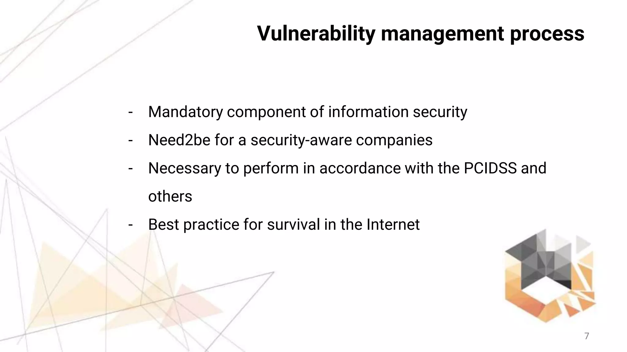 7
Vulnerability management process
- Mandatory component of information security
- Need2be for a security-aware companies
- Necessary to perform in accordance with the PCIDSS and
others
- Best practice for survival in the Internet
 