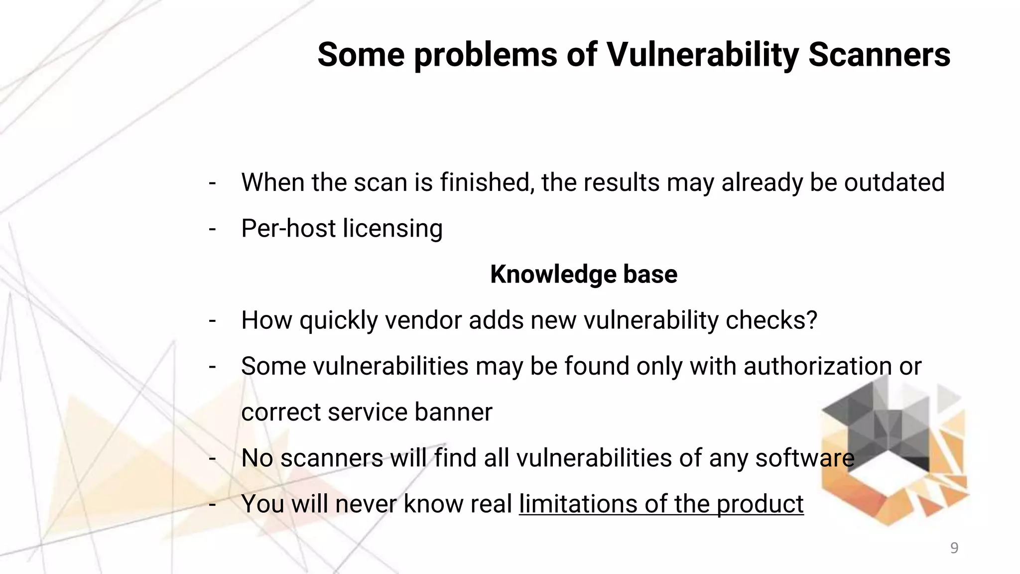 9
Some problems of Vulnerability Scanners
- When the scan is finished, the results may already be outdated
- Per-host licensing
Knowledge base
- How quickly vendor adds new vulnerability checks?
- Some vulnerabilities may be found only with authorization or
correct service banner
- No scanners will find all vulnerabilities of any software
- You will never know real limitations of the product
 